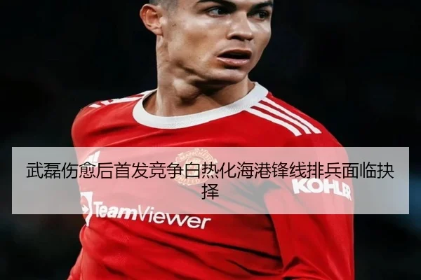 武磊伤愈后首发竞争白热化海港锋线排兵面临抉择